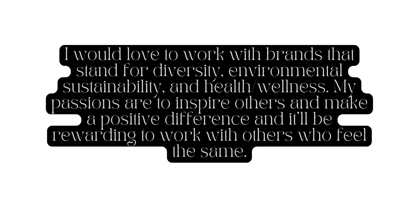 I would love to work with brands that stand for diversity environmental sustainability and health wellness My passions are to inspire others and make a positive difference and it ll be rewarding to work with others who feel the same